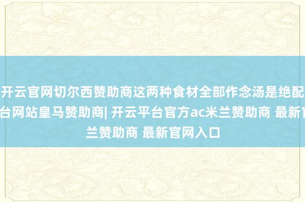 开云官网切尔西赞助商这两种食材全部作念汤是绝配-开云平台网站皇马赞助商| 开云平台官方ac米兰赞助商 最新官网入口