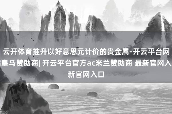 云开体育推升以好意思元计价的贵金属-开云平台网站皇马赞助商| 开云平台官方ac米兰赞助商 最新官网入口