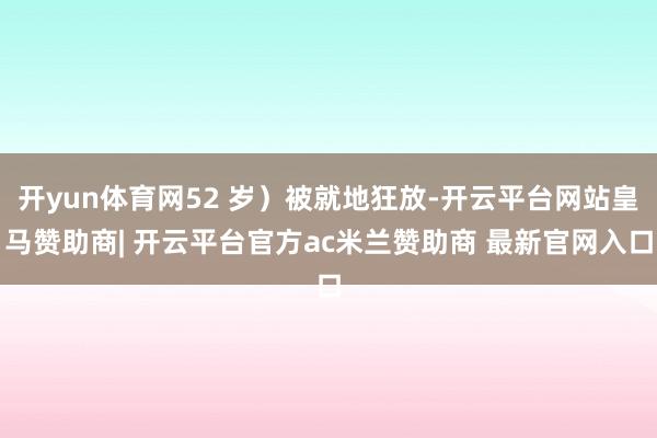 开yun体育网52 岁）被就地狂放-开云平台网站皇马赞助商| 开云平台官方ac米兰赞助商 最新官网入口
