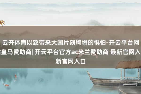 云开体育以致带来大国片刻垮塌的惧怕-开云平台网站皇马赞助商| 开云平台官方ac米兰赞助商 最新官网入口