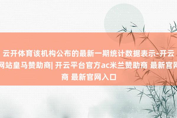 云开体育该机构公布的最新一期统计数据表示-开云平台网站皇马赞助商| 开云平台官方ac米兰赞助商 最新官网入口
