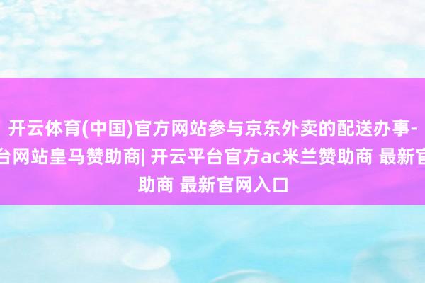 开云体育(中国)官方网站参与京东外卖的配送办事-开云平台网站皇马赞助商| 开云平台官方ac米兰赞助商 最新官网入口