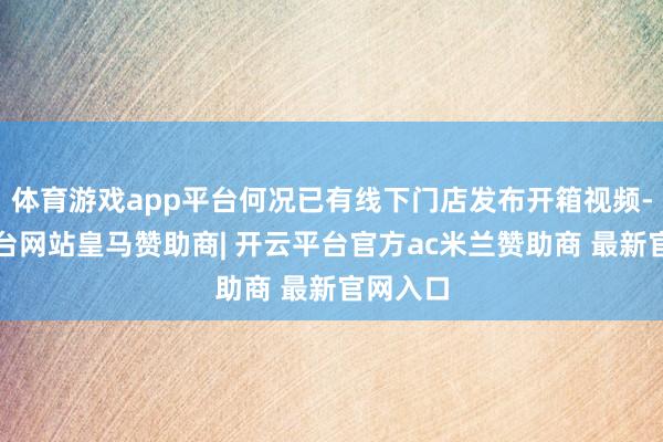 体育游戏app平台何况已有线下门店发布开箱视频-开云平台网站皇马赞助商| 开云平台官方ac米兰赞助商 最新官网入口