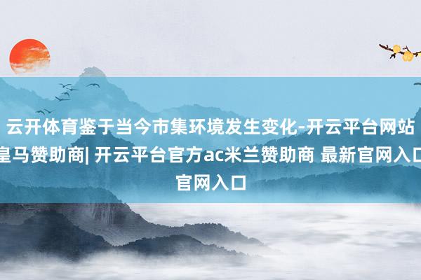 云开体育鉴于当今市集环境发生变化-开云平台网站皇马赞助商| 开云平台官方ac米兰赞助商 最新官网入口