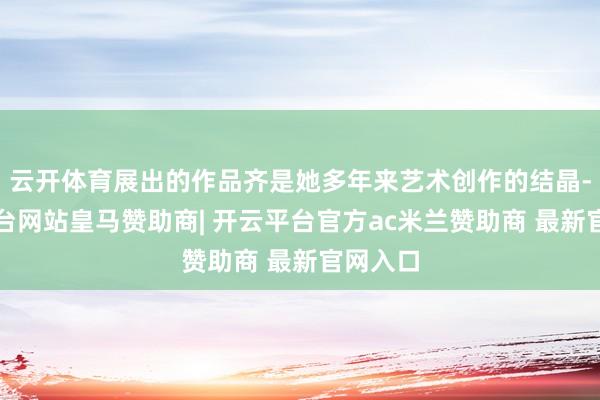 云开体育展出的作品齐是她多年来艺术创作的结晶-开云平台网站皇马赞助商| 开云平台官方ac米兰赞助商 最新官网入口