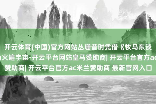 开云体育(中国)官方网站丛珊昔时凭借《牧马东谈主》中“李秀芝”一角火遍宇宙-开云平台网站皇马赞助商| 开云平台官方ac米兰赞助商 最新官网入口