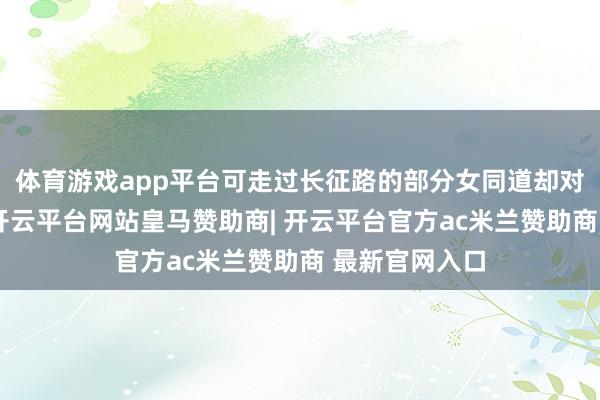 体育游戏app平台可走过长征路的部分女同道却对此强烈反对-开云平台网站皇马赞助商| 开云平台官方ac米兰赞助商 最新官网入口