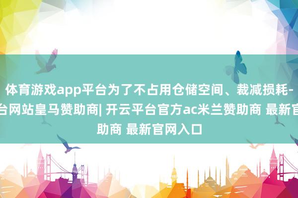 体育游戏app平台为了不占用仓储空间、裁减损耗-开云平台网站皇马赞助商| 开云平台官方ac米兰赞助商 最新官网入口