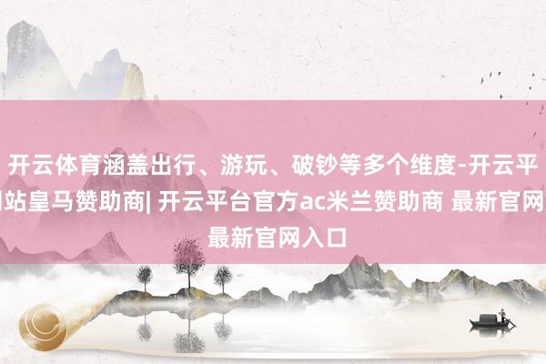 开云体育涵盖出行、游玩、破钞等多个维度-开云平台网站皇马赞助商| 开云平台官方ac米兰赞助商 最新官网入口
