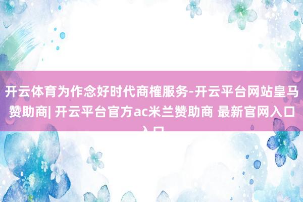 开云体育为作念好时代商榷服务-开云平台网站皇马赞助商| 开云平台官方ac米兰赞助商 最新官网入口