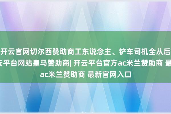 开云官网切尔西赞助商工东说念主、铲车司机全从后门走了-开云平台网站皇马赞助商| 开云平台官方ac米兰赞助商 最新官网入口