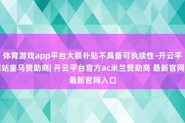 体育游戏app平台大额补贴不具备可执续性-开云平台网站皇马赞助商| 开云平台官方ac米兰赞助商 最新官网入口