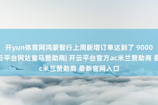 开yun体育网鸿蒙智行上周新增订单达到了 9000 台阁下-开云平台网站皇马赞助商| 开云平台官方ac米兰赞助商 最新官网入口