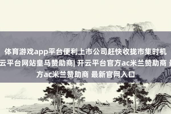 体育游戏app平台便利上市公司赶快收拢市集时机实验融资-开云平台网站皇马赞助商| 开云平台官方ac米兰赞助商 最新官网入口