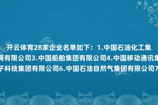 开云体育　　28家企业名单如下：　　1.中国石油化工集团有限公司　　2.国度电网有限公司　　3.中国船舶集团有限公司　　4.中国移动通讯集团有限公司　　5.中国电子科技集团有限公司　　6.中国石油自然气集团有限公司　　7.中国钢研科技集团有限公司　　8.中国航空工业集团有限公司　　9.中国电信集团有限公司　　10.中国中车集团有限公司　　11.中国火器工业集团有限公司　　12.中国核工业集团有限公司　　13.中国南边电网有限拖累公司　　14.中国机械工业集团有限公司　　15.国度动力投资集团有限拖累公司　　16.中国航天科技集团有限公司　　17.中国磋磨聚集通讯集团有限公司　　18.中国航天科工集团有限公司　　19.中国航空发动机集团有限公司　　20.中国机械科学研讨总院集团有限公司　　21.中国有研科技集团有限公司　　22.中国火器装备集团有限公司　　23.中国信息通讯科技集团有限公司　　24.中国东方电气集团有限公司　　25.中国电子信息产业集团有限公司　　26.中国煤炭科工集团有限公司　　27.国度电力投资集团有限公司　　28.中国铝业集团有限公司      		  					  -开云平台网站皇马赞助商| 开云平台官方ac米兰赞助商 最新官网入口