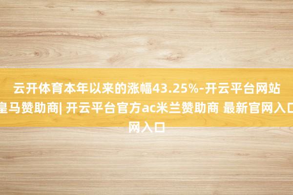 云开体育本年以来的涨幅43.25%-开云平台网站皇马赞助商| 开云平台官方ac米兰赞助商 最新官网入口