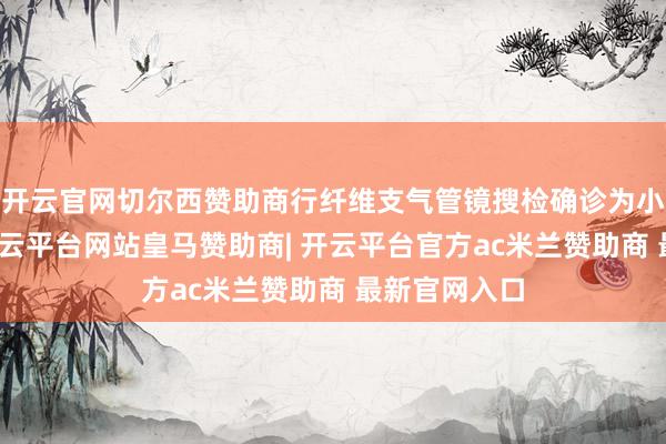 开云官网切尔西赞助商行纤维支气管镜搜检确诊为小细胞肺癌-开云平台网站皇马赞助商| 开云平台官方ac米兰赞助商 最新官网入口