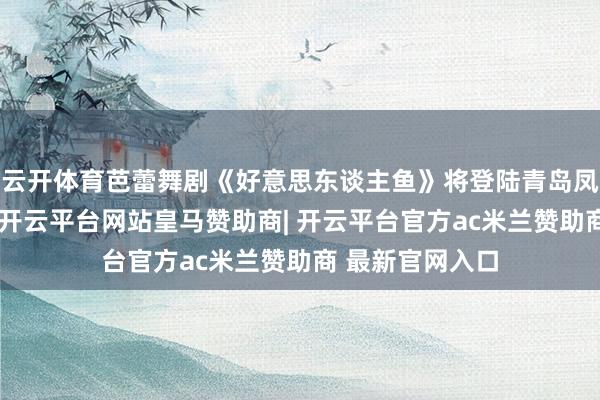 云开体育芭蕾舞剧《好意思东谈主鱼》将登陆青岛凤凰之声大剧院-开云平台网站皇马赞助商| 开云平台官方ac米兰赞助商 最新官网入口
