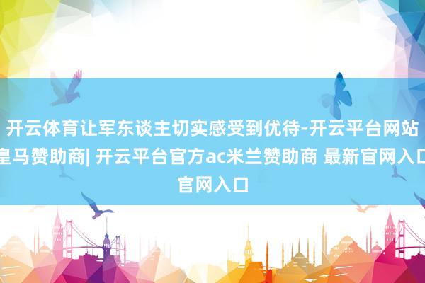 开云体育让军东谈主切实感受到优待-开云平台网站皇马赞助商| 开云平台官方ac米兰赞助商 最新官网入口