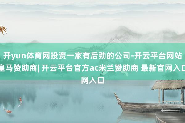 开yun体育网投资一家有后劲的公司-开云平台网站皇马赞助商| 开云平台官方ac米兰赞助商 最新官网入口