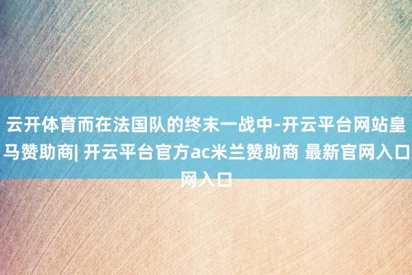 云开体育而在法国队的终末一战中-开云平台网站皇马赞助商| 开云平台官方ac米兰赞助商 最新官网入口