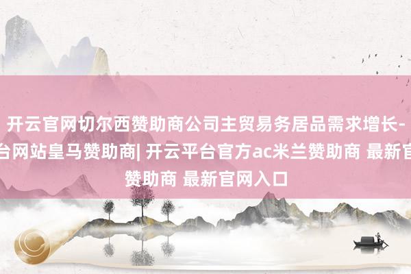 开云官网切尔西赞助商公司主贸易务居品需求增长-开云平台网站皇马赞助商| 开云平台官方ac米兰赞助商 最新官网入口
