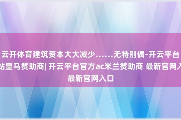 云开体育建筑资本大大减少……无特别偶-开云平台网站皇马赞助商| 开云平台官方ac米兰赞助商 最新官网入口