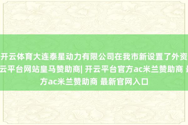 开云体育大连泰星动力有限公司在我市新设置了外资研发中心-开云平台网站皇马赞助商| 开云平台官方ac米兰赞助商 最新官网入口