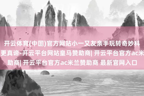 开云体育(中国)官方网站小一又友亲手玩转奇妙科学r为让科普更具象、更真谛-开云平台网站皇马赞助商| 开云平台官方ac米兰赞助商 最新官网入口