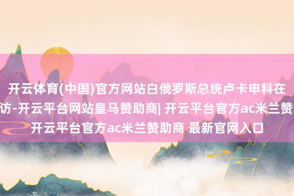 开云体育(中国)官方网站白俄罗斯总统卢卡申科在明斯克罗致媒体采访-开云平台网站皇马赞助商| 开云平台官方ac米兰赞助商 最新官网入口