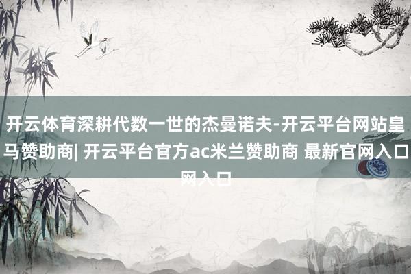 开云体育深耕代数一世的杰曼诺夫-开云平台网站皇马赞助商| 开云平台官方ac米兰赞助商 最新官网入口