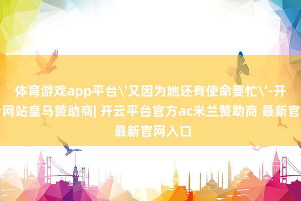 体育游戏app平台'又因为她还有使命要忙'-开云平台网站皇马赞助商| 开云平台官方ac米兰赞助商 最新官网入口