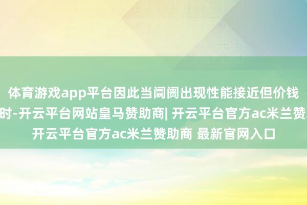 体育游戏app平台因此当阛阓出现性能接近但价钱大幅镌汰的新模子时-开云平台网站皇马赞助商| 开云平台官方ac米兰赞助商 最新官网入口