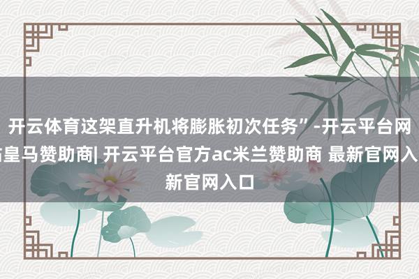 开云体育这架直升机将膨胀初次任务”-开云平台网站皇马赞助商| 开云平台官方ac米兰赞助商 最新官网入口