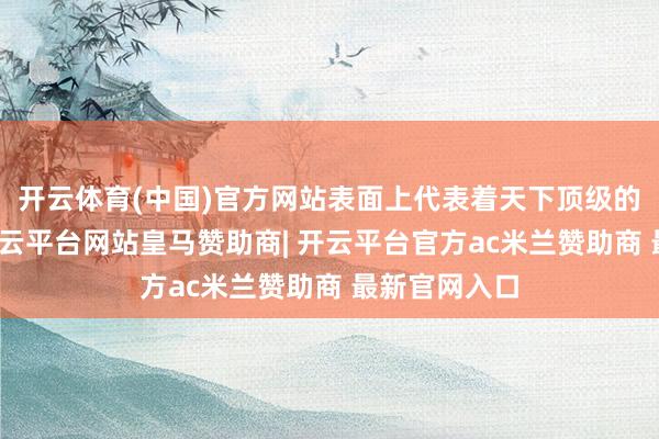 开云体育(中国)官方网站表面上代表着天下顶级的能源水平-开云平台网站皇马赞助商| 开云平台官方ac米兰赞助商 最新官网入口