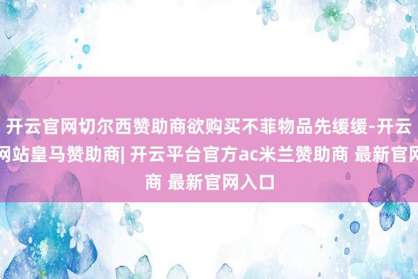 开云官网切尔西赞助商欲购买不菲物品先缓缓-开云平台网站皇马赞助商| 开云平台官方ac米兰赞助商 最新官网入口