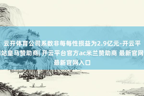 云开体育公司系数非每每性损益为2.9亿元-开云平台网站皇马赞助商| 开云平台官方ac米兰赞助商 最新官网入口