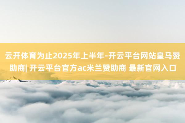 云开体育为止2025年上半年-开云平台网站皇马赞助商| 开云平台官方ac米兰赞助商 最新官网入口