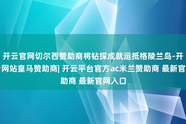 开云官网切尔西赞助商将钻探成就运抵格陵兰岛-开云平台网站皇马赞助商| 开云平台官方ac米兰赞助商 最新官网入口