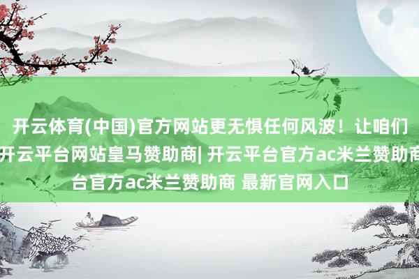 开云体育(中国)官方网站更无惧任何风波！让咱们扫数铭记历史-开云平台网站皇马赞助商| 开云平台官方ac米兰赞助商 最新官网入口