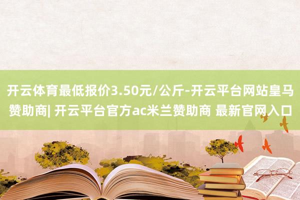 开云体育最低报价3.50元/公斤-开云平台网站皇马赞助商| 开云平台官方ac米兰赞助商 最新官网入口