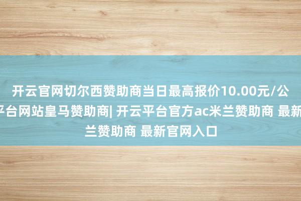 开云官网切尔西赞助商当日最高报价10.00元/公斤-开云平台网站皇马赞助商| 开云平台官方ac米兰赞助商 最新官网入口