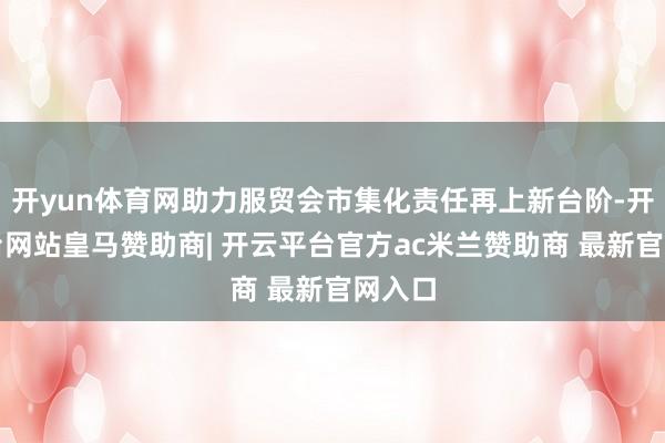 开yun体育网助力服贸会市集化责任再上新台阶-开云平台网站皇马赞助商| 开云平台官方ac米兰赞助商 最新官网入口