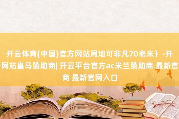 开云体育(中国)官方网站局地可非凡70毫米）-开云平台网站皇马赞助商| 开云平台官方ac米兰赞助商 最新官网入口