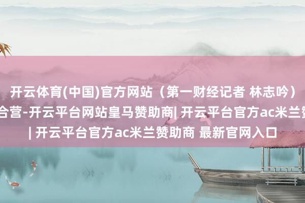 开云体育(中国)官方网站（第一财经记者 林志吟）举报  第一财经告白合营-开云平台网站皇马赞助商| 开云平台官方ac米兰赞助商 最新官网入口