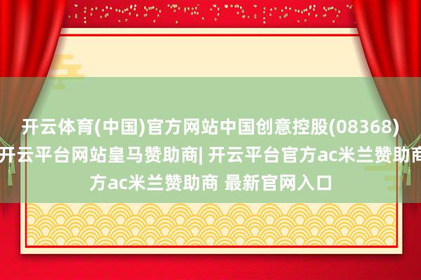 开云体育(中国)官方网站中国创意控股(08368)出现仓位异动-开云平台网站皇马赞助商| 开云平台官方ac米兰赞助商 最新官网入口