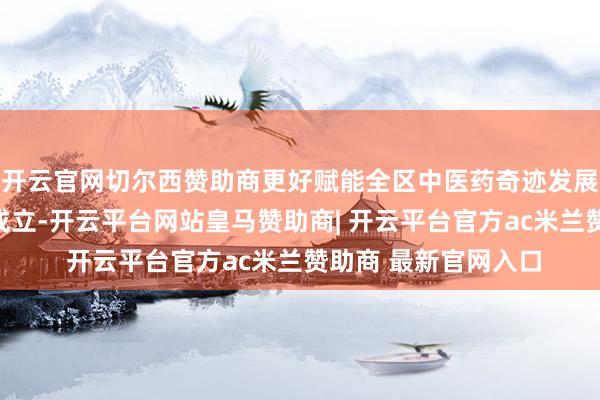 开云官网切尔西赞助商更好赋能全区中医药奇迹发展；要提速区中病院成立-开云平台网站皇马赞助商| 开云平台官方ac米兰赞助商 最新官网入口