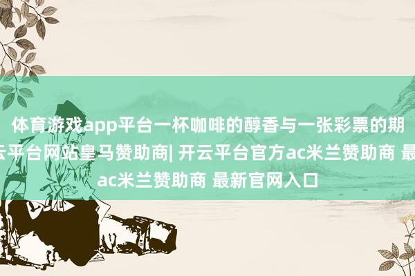 体育游戏app平台一杯咖啡的醇香与一张彩票的期待交汇-开云平台网站皇马赞助商| 开云平台官方ac米兰赞助商 最新官网入口