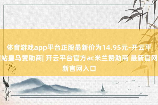 体育游戏app平台正股最新价为14.95元-开云平台网站皇马赞助商| 开云平台官方ac米兰赞助商 最新官网入口