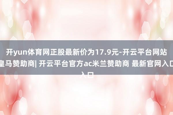 开yun体育网正股最新价为17.9元-开云平台网站皇马赞助商| 开云平台官方ac米兰赞助商 最新官网入口